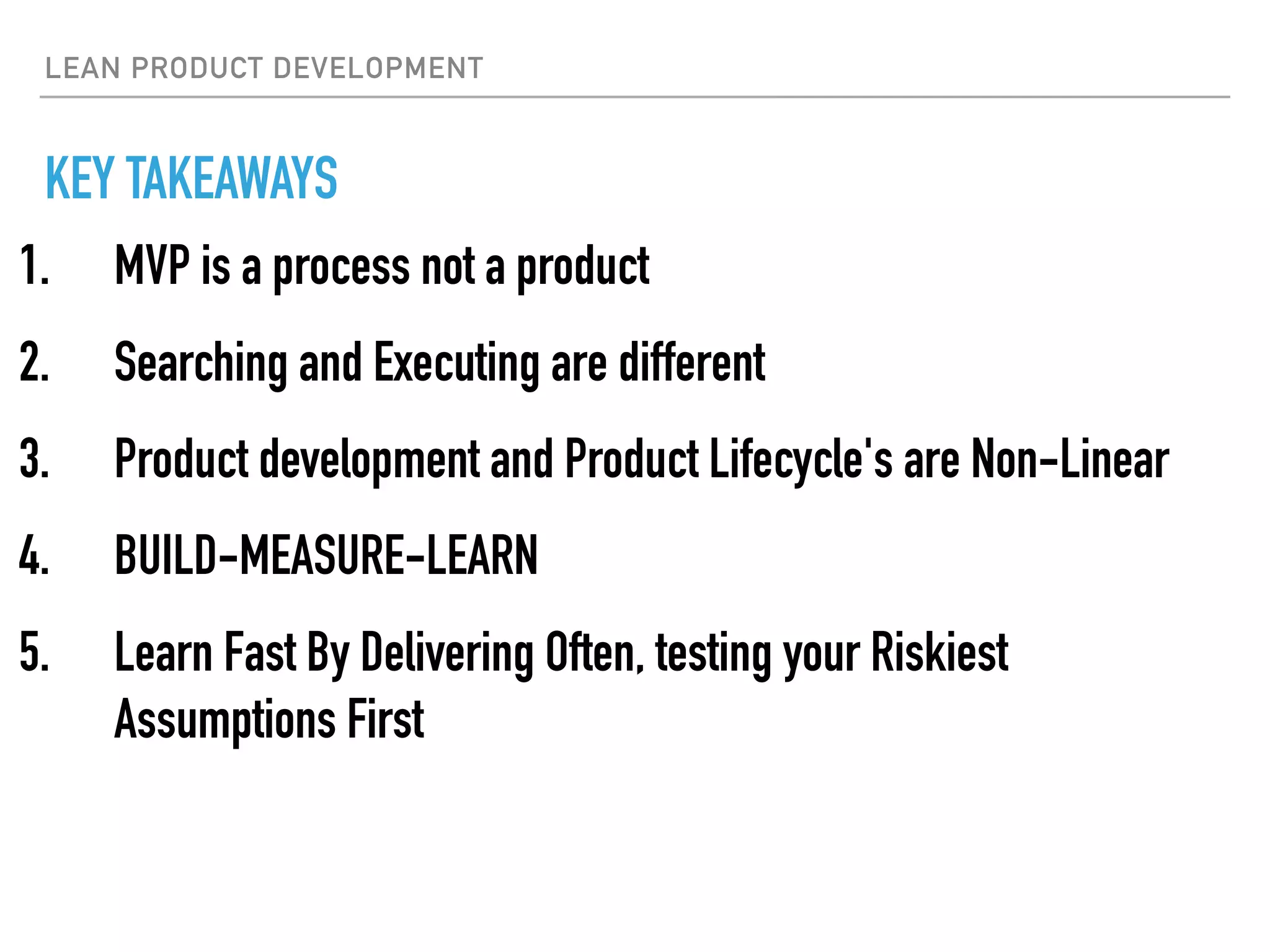 LEAN PRODUCT DEVELOPMENT
KEY TAKEAWAYS
1. MVP is a process not a product
2. Searching and Executing are different
3. Product development and Product Lifecycle's are Non-Linear
4. BUILD-MEASURE-LEARN
5. Learn Fast By Delivering Often, testing your Riskiest
Assumptions First
 