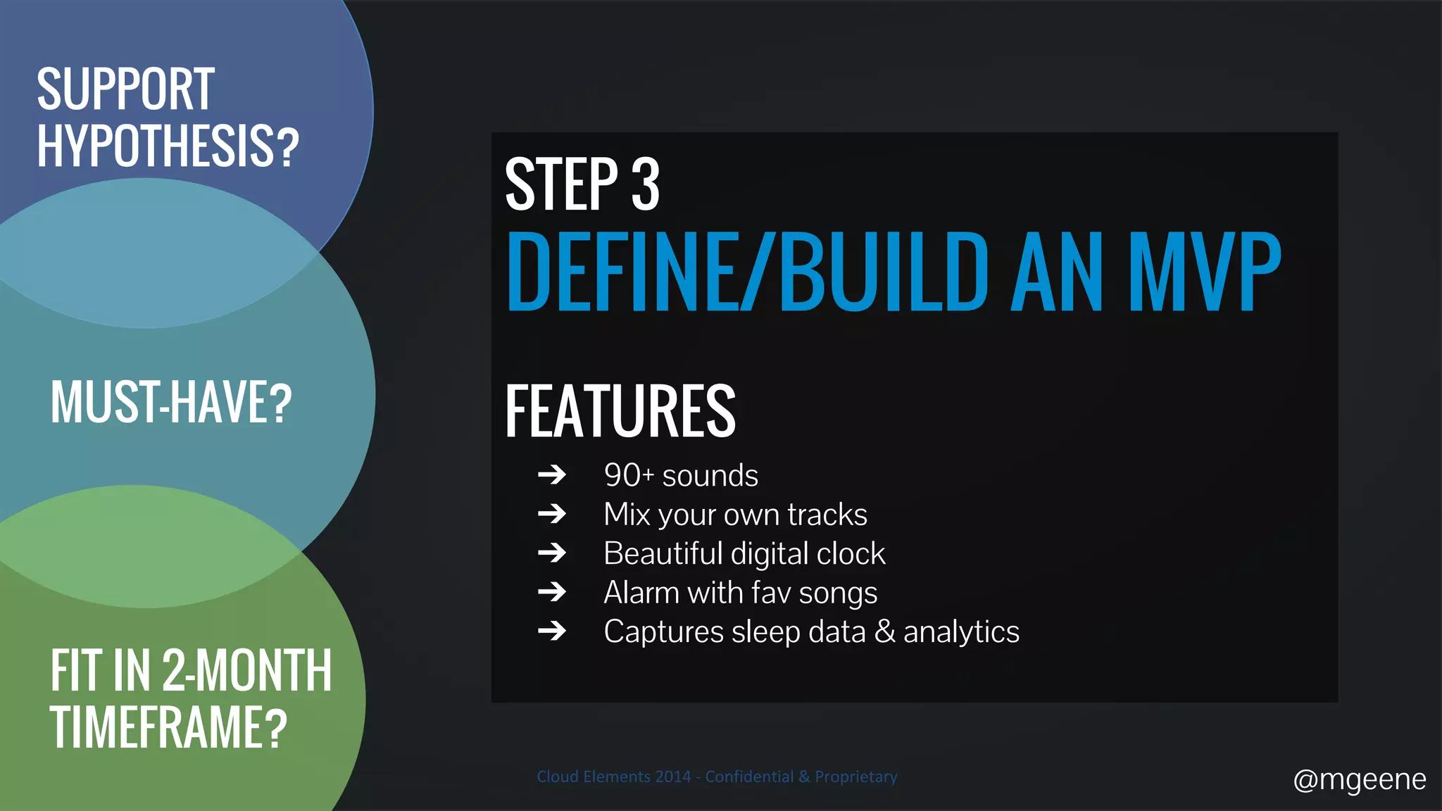 STEP 3 
DEFINE/BUILD AN MVP 
FEATURES 
➔ 90+ sounds 
➔ Mix your own tracks 
➔ Beautiful digital clock 
➔ Alarm with fav songs 
➔ Captures sleep data & analytics 
SUPPORT 
HYPOTHESIS? 
MUST-HAVE? 
FIT IN 2-MONTH 
TIMEFRAME? 
@mgeene 
 