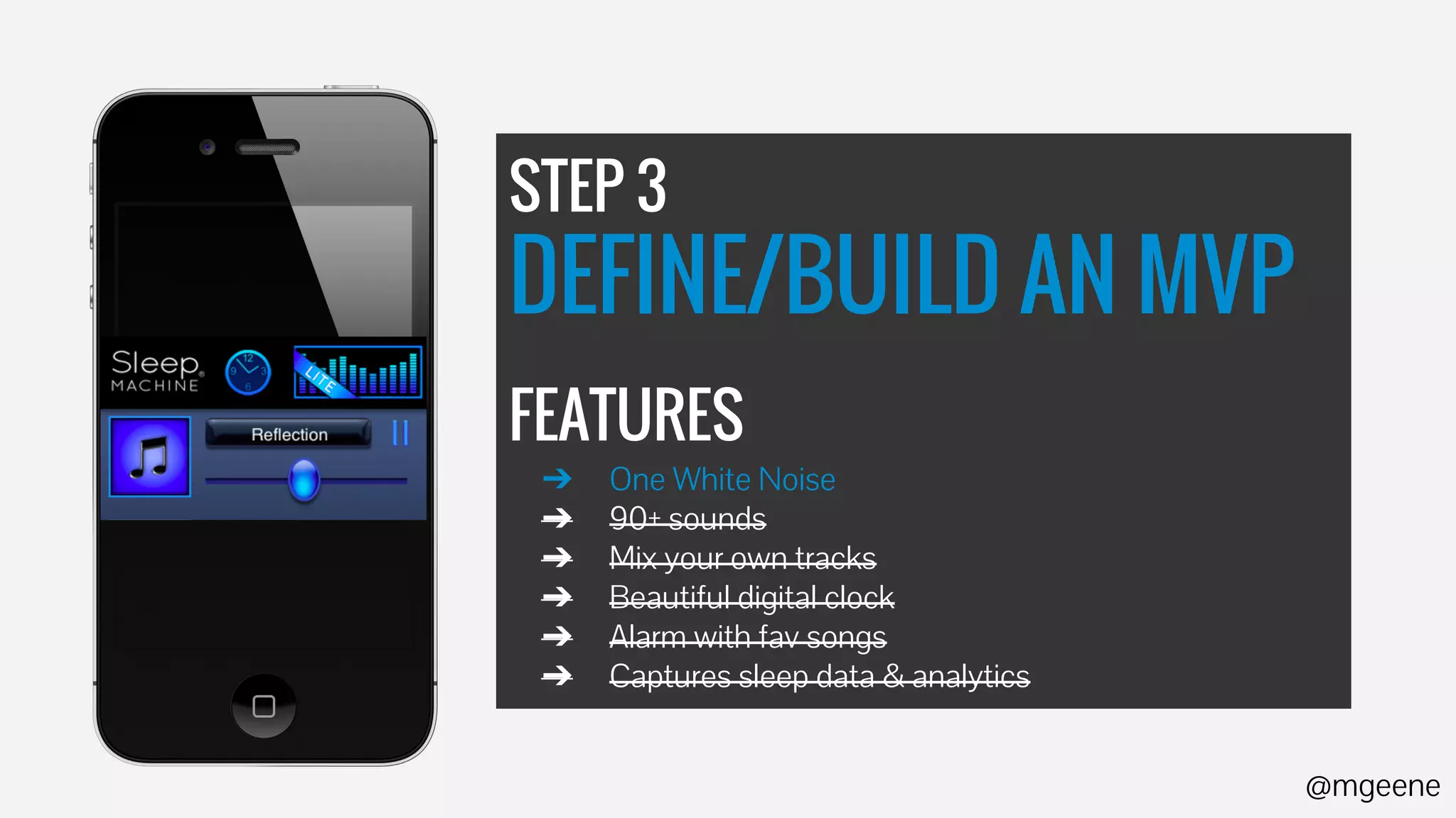 STEP 3 
DEFINE/BUILD AN MVP 
FEATURES 
➔ One White Noise 
➔ 90+ sounds 
➔ Mix your own tracks 
➔ Beautiful digital clock 
➔ Alarm with fav songs 
➔ Captures sleep data & analytics 
@mgeene 
 