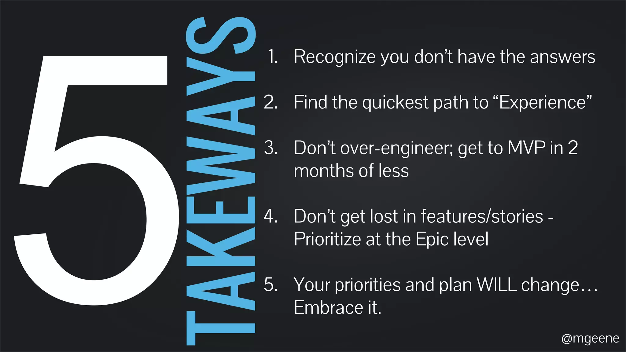 5 TAKEWAYS 
1. Recognize you don’t have the answers 
2. Find the quickest path to “Experience” 
3. Don’t over-engineer; get to MVP in 2 
months of less 
4. Don’t get lost in features/stories - 
Prioritize at the Epic level 
5. Your priorities and plan WILL change… 
Embrace it. 
@mgeene 
 