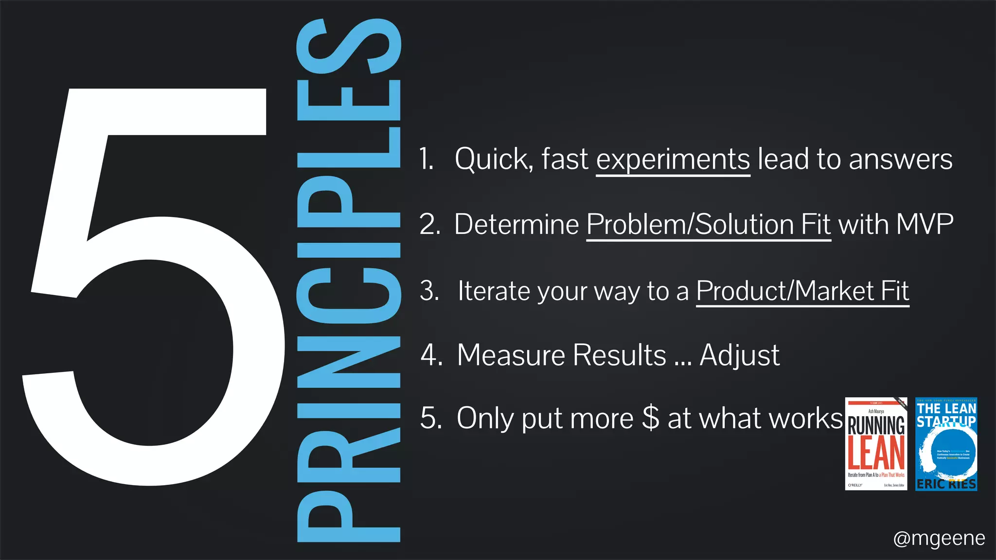 5 PRINCIPLES 1. Quick, fast experiments lead to answers 
2. Determine Problem/Solution Fit with MVP 
3. Iterate your way to a Product/Market Fit 
4. Measure Results ... Adjust 
5. Only put more $ at what works 
@mgeene 
 