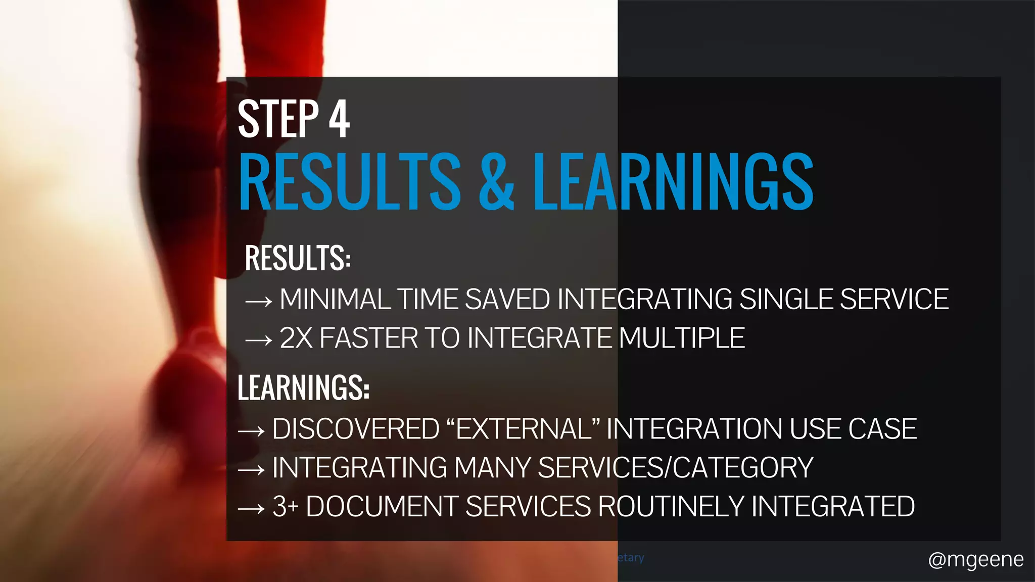 STEP 4 
RESULTS & LEARNINGS 
RESULTS: 
→ MINIMAL TIME SAVED INTEGRATING SINGLE SERVICE 
→ 2X FASTER TO INTEGRATE MULTIPLE 
@mgeene 
LEARNINGS: 
→ DISCOVERED “EXTERNAL” INTEGRATION USE CASE 
→ INTEGRATING MANY SERVICES/CATEGORY 
→ 3+ DOCUMENT SERVICES ROUTINELY INTEGRATED 
 