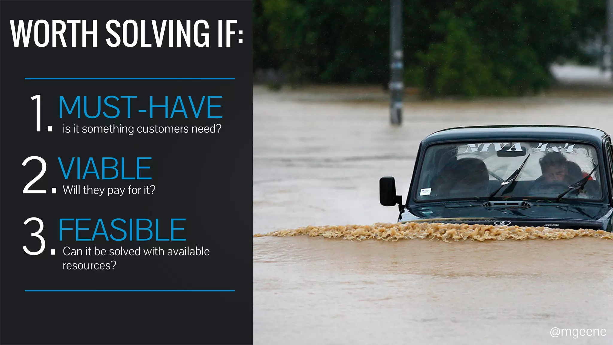 WORTH SOLVING IF: 
1. MUST-HAVE 
2. 
3. 
is it something customers need? 
VIABLE 
Will they pay for it? 
FEASIBLE 
Can it be solved with available 
resources? 
@mgeene 
 