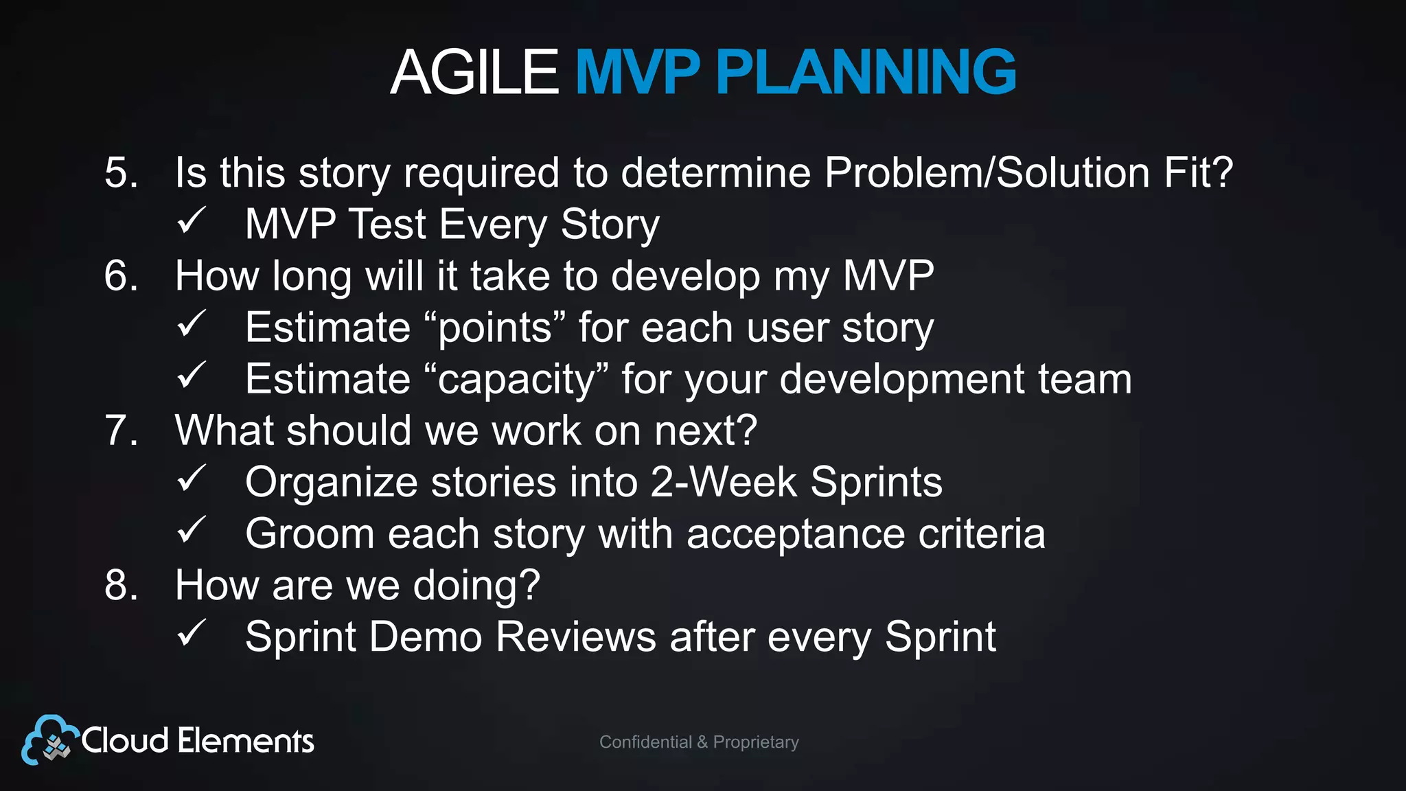 Confidential & Proprietary
AGILE MVP PLANNING
5. Is this story required to determine Problem/Solution Fit?
 MVP Test Every Story
6. How long will it take to develop my MVP
 Estimate “points” for each user story
 Estimate “capacity” for your development team
7. What should we work on next?
 Organize stories into 2-Week Sprints
 Groom each story with acceptance criteria
8. How are we doing?
 Sprint Demo Reviews after every Sprint
 
