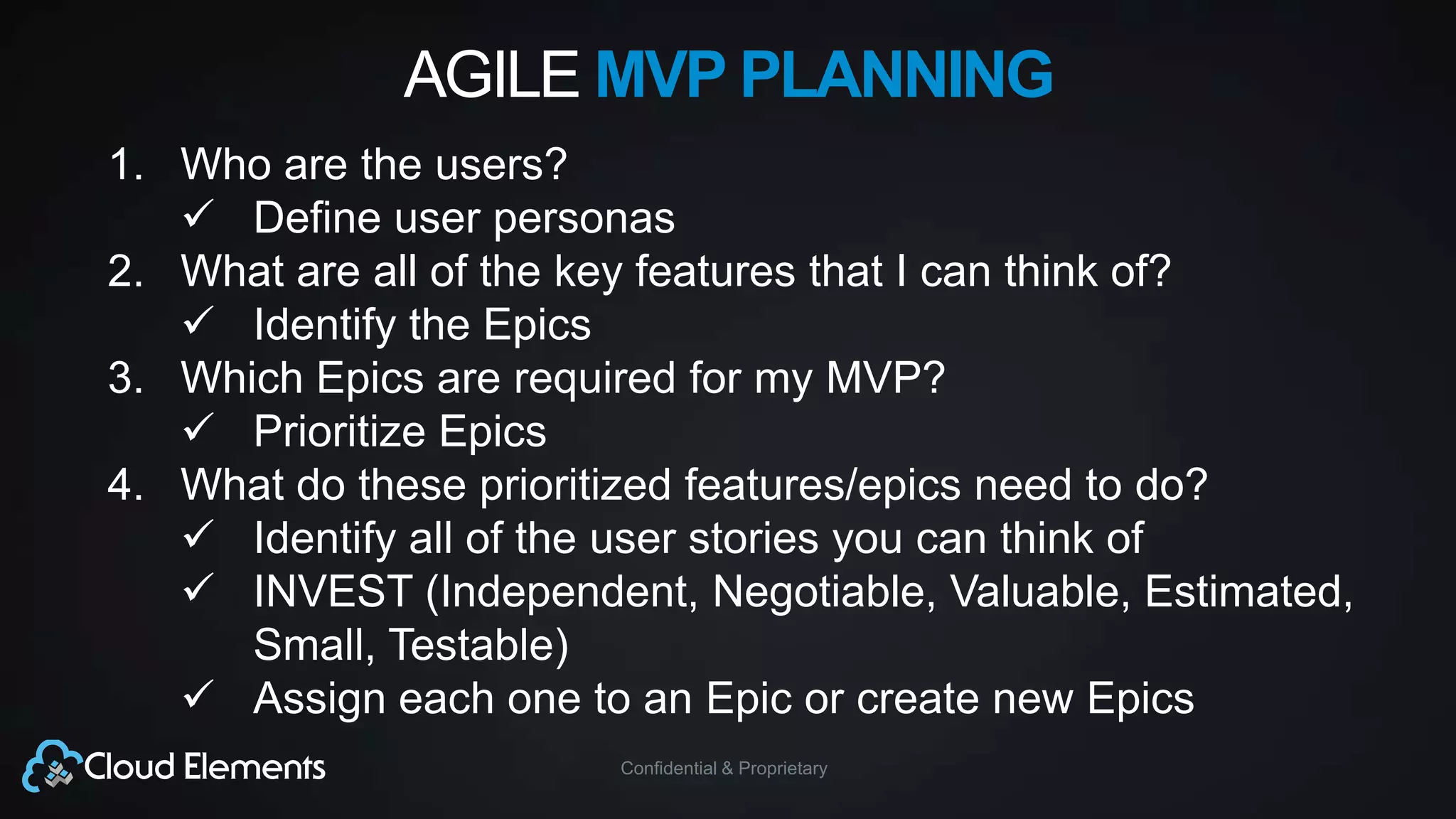 Confidential & Proprietary
AGILE MVP PLANNING
1. Who are the users?
 Define user personas
2. What are all of the key features that I can think of?
 Identify the Epics
3. Which Epics are required for my MVP?
 Prioritize Epics
4. What do these prioritized features/epics need to do?
 Identify all of the user stories you can think of
 INVEST (Independent, Negotiable, Valuable, Estimated,
Small, Testable)
 Assign each one to an Epic or create new Epics
 