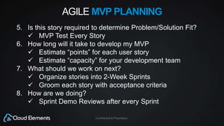 Confidential & Proprietary
AGILE MVP PLANNING
5. Is this story required to determine Problem/Solution Fit?
 MVP Test Every Story
6. How long will it take to develop my MVP
 Estimate “points” for each user story
 Estimate “capacity” for your development team
7. What should we work on next?
 Organize stories into 2-Week Sprints
 Groom each story with acceptance criteria
8. How are we doing?
 Sprint Demo Reviews after every Sprint
 
