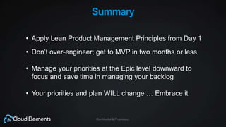 Confidential & Proprietary
Summary
• Apply Lean Product Management Principles from Day 1
• Don’t over-engineer; get to MVP in two months or less
• Manage your priorities at the Epic level downward to
focus and save time in managing your backlog
• Your priorities and plan WILL change … Embrace it
 
