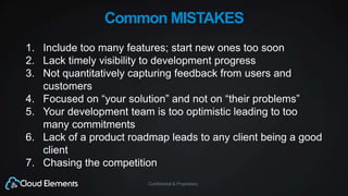 Confidential & Proprietary
Common MISTAKES
1. Include too many features; start new ones too soon
2. Lack timely visibility to development progress
3. Not quantitatively capturing feedback from users and
customers
4. Focused on “your solution” and not on “their problems”
5. Your development team is too optimistic leading to too
many commitments
6. Lack of a product roadmap leads to any client being a good
client
7. Chasing the competition
 