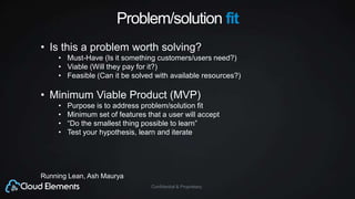 Confidential & Proprietary
Problem/solution fit
• Is this a problem worth solving?
• Must-Have (Is it something customers/users need?)
• Viable (Will they pay for it?)
• Feasible (Can it be solved with available resources?)
• Minimum Viable Product (MVP)
• Purpose is to address problem/solution fit
• Minimum set of features that a user will accept
• “Do the smallest thing possible to learn”
• Test your hypothesis, learn and iterate
Running Lean, Ash Maurya
 