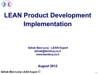 LEAN Product Development
       Implementation


                   Itzhak Ben-Levy - LEAN Expert
                        itzhak@benlevy.co.il
                          www.benlevy.co.il



                           August 2012
Itzhak Ben-Levy LEAN Expert ©                      1
 