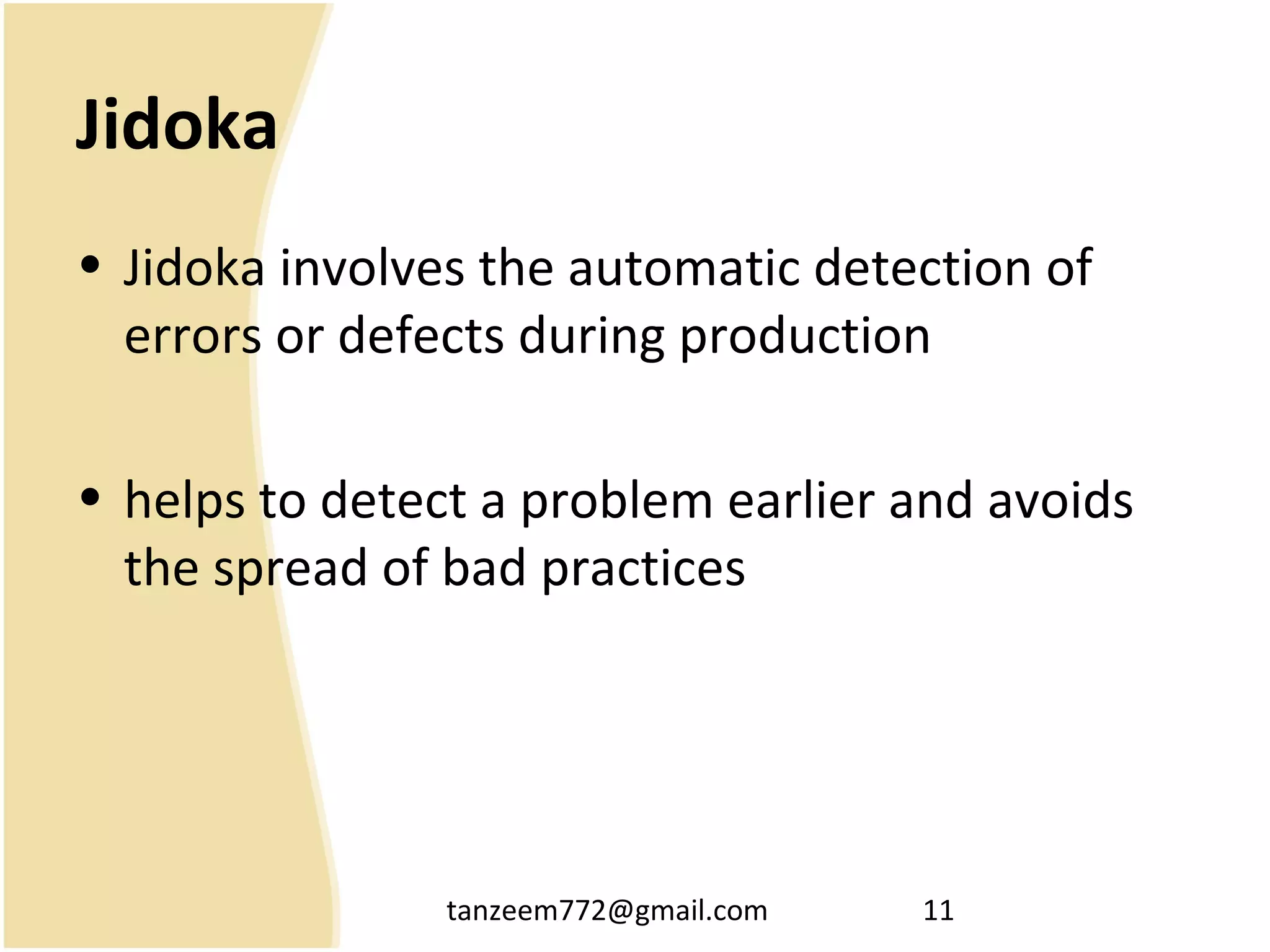 tanzeem772@gmail.com 11
Jidoka
• Jidoka involves the automatic detection of
errors or defects during production
• helps to detect a problem earlier and avoids
the spread of bad practices
 