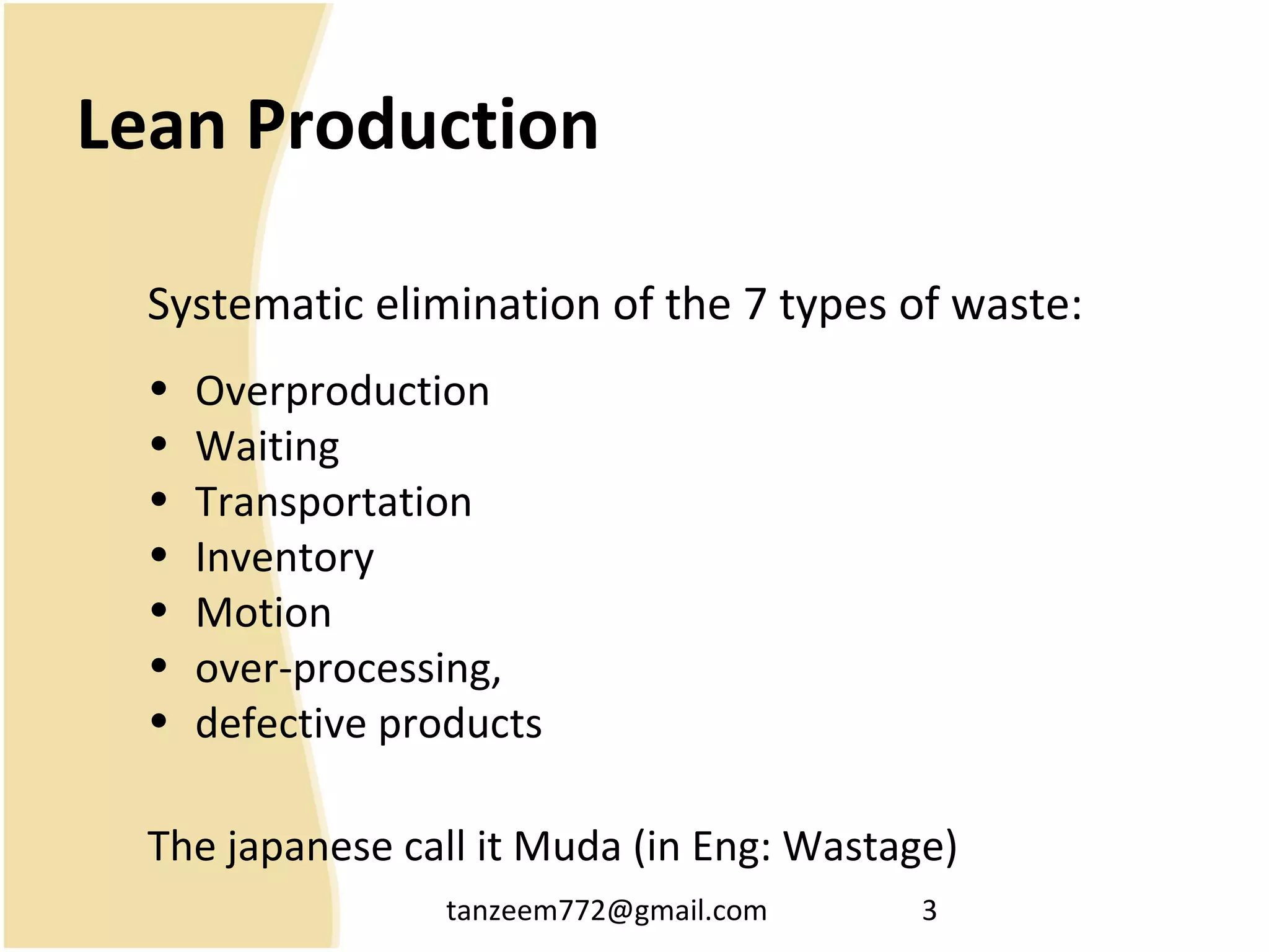 tanzeem772@gmail.com 3
Lean Production
Systematic elimination of the 7 types of waste:
• Overproduction
• Waiting
• Transportation
• Inventory
• Motion
• over-processing,
• defective products
The japanese call it Muda (in Eng: Wastage)
 