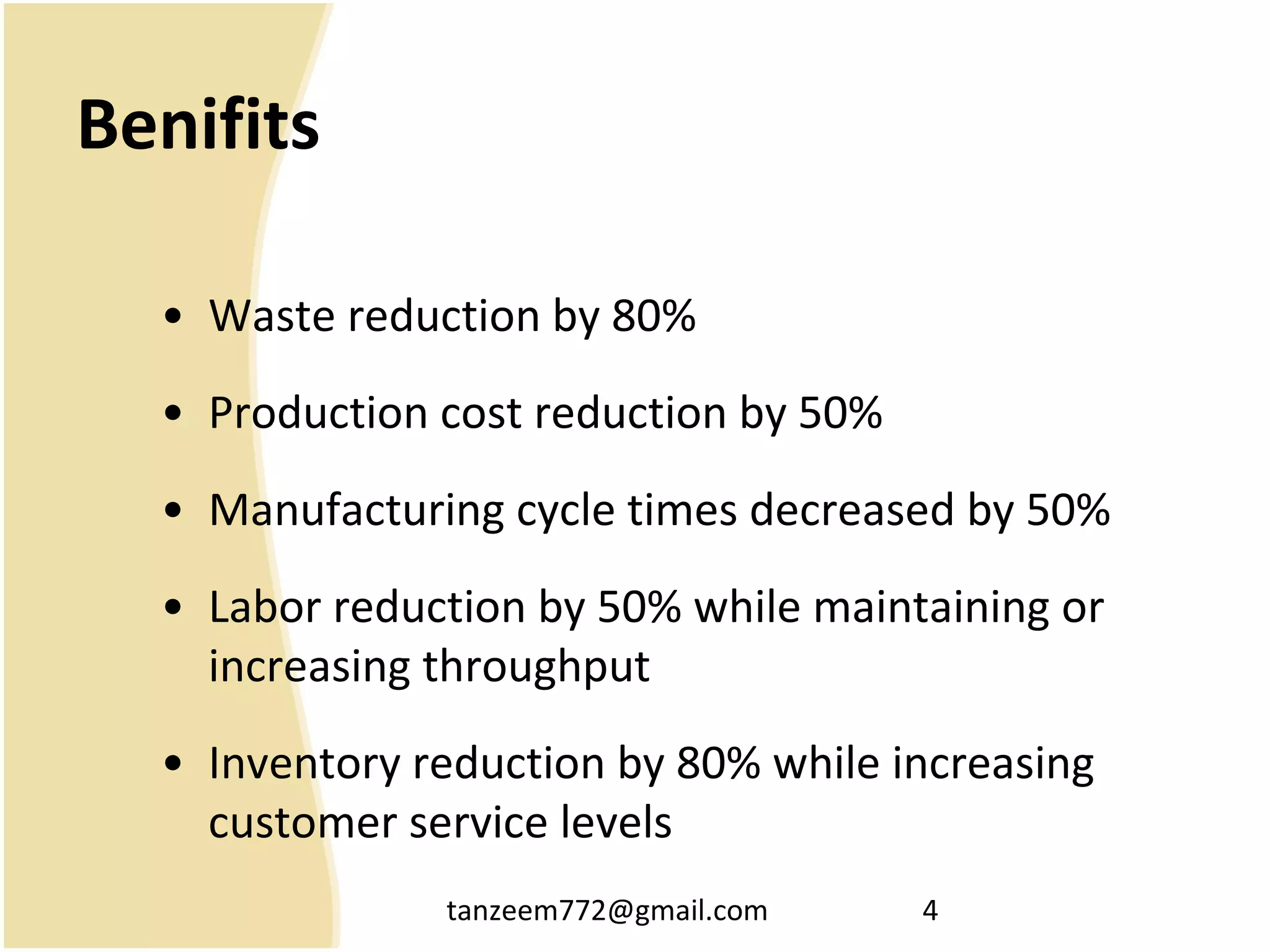 tanzeem772@gmail.com 4
Benifits
• Waste reduction by 80%
• Production cost reduction by 50%
• Manufacturing cycle times decreased by 50%
• Labor reduction by 50% while maintaining or
increasing throughput
• Inventory reduction by 80% while increasing
customer service levels
 