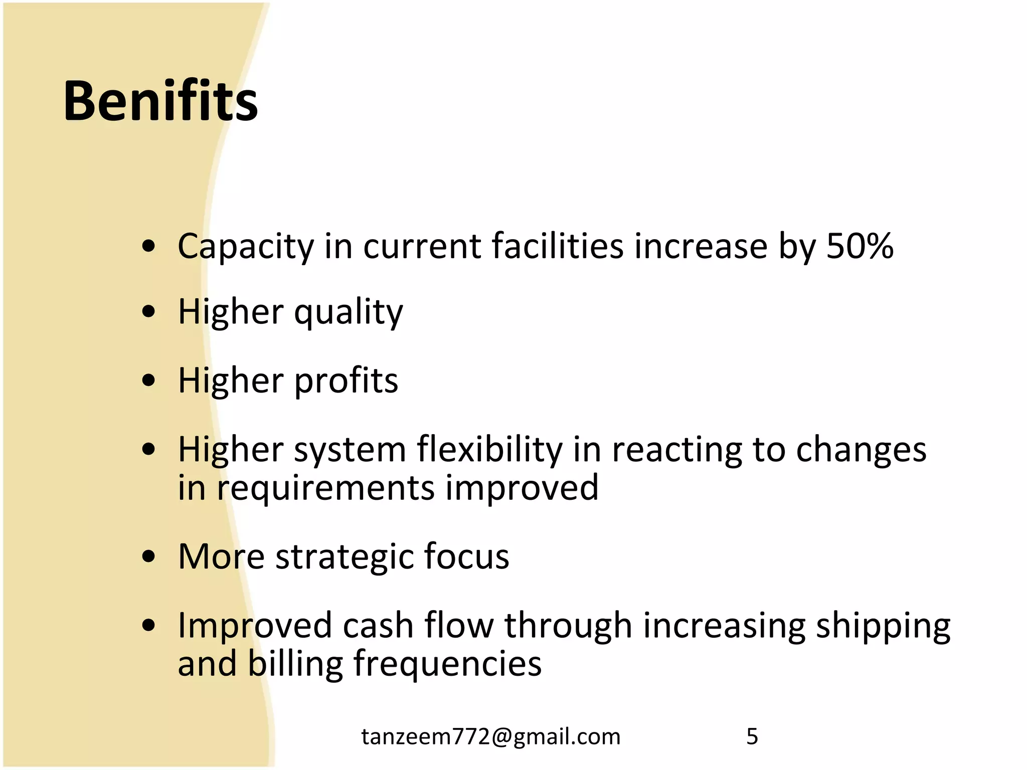 tanzeem772@gmail.com 5
Benifits
• Capacity in current facilities increase by 50%
• Higher quality
• Higher profits
• Higher system flexibility in reacting to changes
in requirements improved
• More strategic focus
• Improved cash flow through increasing shipping
and billing frequencies
 
