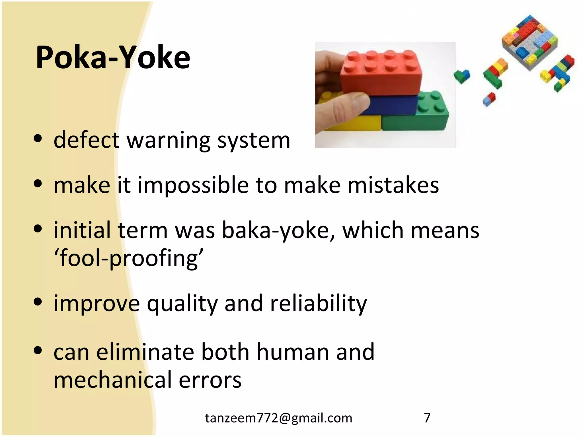 tanzeem772@gmail.com 7
Poka-Yoke
• defect warning system
• make it impossible to make mistakes
• initial term was baka-yoke, which means
‘fool-proofing’
• improve quality and reliability
• can eliminate both human and
mechanical errors
 