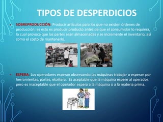 TIPOS DE DESPERDICIOS
SOBREPRODUCCIÓN: Producir artículos para los que no existen órdenes de
producción; es esto es producir producto antes de que el consumidor lo requiera,
lo cual provoca que las partes sean almacenadas y se incremente el inventario, así
como el costo de mantenerlo.
•
• ESPERA: Los operadores esperan observando las máquinas trabajar o esperan por
herramientas, partes, etcétera. Es aceptable que la máquina espere al operador,
pero es inaceptable que el operador espera a la máquina o a la materia prima.
 