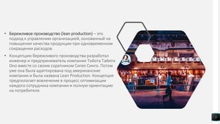• Бережливое производство (lean production) – это
подход к управлению организацией, основанный на
повышении качества продукции при одновременном
сокращении расходов.
• Концепцию бережливого производства разработал
инженер и предприниматель компании Тойота Тайити
Оно вместе со своим соратником Сигео Синго. Потом
уже она была адаптирована под американские
компании и была названа Lean Production. Концепция
предполагает вовлечение в процесс оптимизации
каждого сотрудника компании и полную ориентацию
на потребителя.
2
 