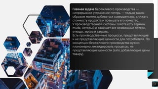 Главная задача бережливого производства —
непрерывное устранение потерь — только таким
образом можно добиваться совершенства, снижать
стоимость продукта и повышать его качество.
У производственной системы Тойота есть термин
muda, который и означает все возможные потери,
отходы, мусор и затраты.
Есть производственные процессы, представляющие
и не представляющие ценности для потребителя. По
концепции бережливого производства нужно
планомерно ликвидировать процессы, не
представляющие ценности (зато добавляющие цены
товару).
3
 