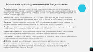 Бережливое производство выделяет 7 видов потерь:
• Транспортировка – транспортировку готовой продукции и незавершенного производства
необходимо оптимизировать по времени и расстоянию. Каждое перемещение увеличивает риск
повреждения, потери, задержки и пр. и что еще важнее – чем дольше продукт перемещается, тем
больше накладные расходы.
• Запасы – чем больше запасов находится на складах и в производстве, тем больше денежных
средств оказывается «замороженными» в этих запасах. Запасы не добавляют продукту ценности.
• Движения – лишние движения операторов и оборудования увеличивают потери времени, что
опять же приводит к увеличению стоимости без увеличения ценности продукта.
• Ожидание – продукты, находящиеся в незавершенном производстве и ожидающие своей очереди
на обработку увеличивают стоимость без увеличения ценности.
• Перепроизводство – этот вид потерь является наиболее существенным из всех. Непроданная
продукция требует затрат на производство, затрат на хранение, затрат на учет и пр.
• Технология – этот вид потерь связан с тем, что технология производства не позволяет реализовать
в продукции все требования конечного потребителя.
• Дефекты – каждый дефект приводит к дополнительным затратам времени и денег.
• Иногда в системе Lean добавляют и еще один вид потерь – это потери от неправильной
расстановки персонала. Этот вид потерь появляется, если персонал выполняет работу не
соответствующую его навыкам и опыту.
6
 