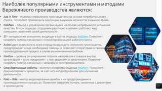 Наиболее популярными инструментами и методами
Бережливого производства являются:
• Just in Time – подход к управлению производством на основе потребительского
спроса. Позволяет производить продукцию в нужном количестве в нужное время.
• Кайдзен – подход к управлению организацией на основе непрерывного улучшения
качества. В этом подходе сотрудники регулярно и активно работают над
совершенствованием своей деятельности.
• 5S – методология улучшения, входящая в состав подхода Кайдзен. Позволяет
сократить потери, связанные с плохой организацией рабочего места.
• Андон дает возможность всем сотрудникам видеть состояние производства,
предупреждает когда необходима помощь, и позволяет операторам остановить
производственный процесс в случае возникновения проблем.
• Канбан – система регулирования потоков материалов и товаров внутри
организации и за ее пределами - с поставщиками и заказчиками. Позволяет
сократить потери, связанные с запасами и перепроизводством.
• Стандартизация работы - является элементом подхода Кайдзен. Позволяет
документировать процессы, за счет чего создается основа для улучшения
деятельности.
• Poka – Yoke – метод моделирования ошибок и их предупреждения в
производственных процессах. Позволяет сократить потери, связанные с дефектами
в производстве. 7
 