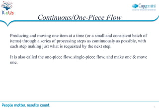 18
Continuous/One-Piece Flow
Producing and moving one item at a time (or a small and consistent batch of
items) through a series of processing steps as continuously as possible, with
each step making just what is requested by the next step.
It is also called the one-piece flow, single-piece flow, and make one & move
one.
 
