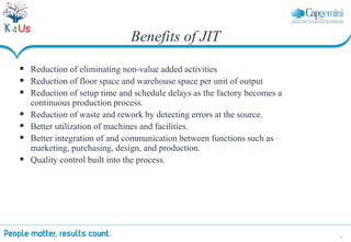 32
 Reduction of eliminating non-value added activities
 Reduction of floor space and warehouse space per unit of output
 Reduction of setup time and schedule delays as the factory becomes a
continuous production process.
 Reduction of waste and rework by detecting errors at the source.
 Better utilization of machines and facilities.
 Better integration of and communication between functions such as
marketing, purchasing, design, and production.
 Quality control built into the process.
Benefits of JIT
 
