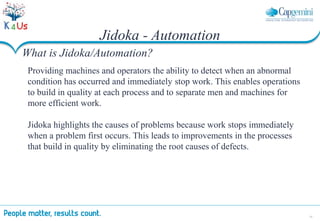 33
Providing machines and operators the ability to detect when an abnormal
condition has occurred and immediately stop work. This enables operations
to build in quality at each process and to separate men and machines for
more efficient work.
Jidoka highlights the causes of problems because work stops immediately
when a problem first occurs. This leads to improvements in the processes
that build in quality by eliminating the root causes of defects.
Jidoka - Automation
What is Jidoka/Automation?
 