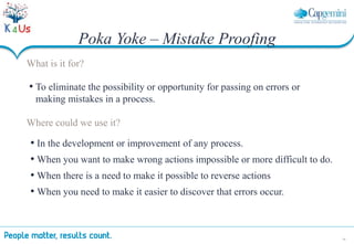 38
Poka Yoke – Mistake Proofing
What is it for?
• To eliminate the possibility or opportunity for passing on errors or
making mistakes in a process.
Where could we use it?
• In the development or improvement of any process.
• When you want to make wrong actions impossible or more difficult to do.
• When there is a need to make it possible to reverse actions
• When you need to make it easier to discover that errors occur.
 