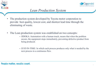 5
Lean Production System
• The production system developed by Toyota motor corporation to
provide best quality, lowest cost, and shortest lead time through the
eliminating of waste.
• The Lean production system was established on two concepts:
– JIDOKA: Automation with a human touch, means that when the problem
occurs, the equipment stops immediately, preventing defective product from
being produced.
– JUST-IN-TIME: In which each process produces only what is needed by the
next process in a continuous flow.
 