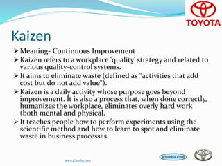 Kaizen
Meaning- Continuous Improvement
Kaizen refers to a workplace 'quality' strategy and related to
various quality-control systems.
It aims to eliminate waste (defined as "activities that add
cost but do not add value").
Kaizen is a daily activity whose purpose goes beyond
improvement. It is also a process that, when done correctly,
humanizes the workplace, eliminates overly hard work
(both mental and physical.
It teaches people how to perform experiments using the
scientific method and how to learn to spot and eliminate
waste in business processes.
www.a2zmba.com
 