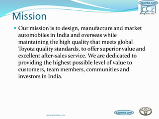 Mission
 Our mission is to design, manufacture and market
automobiles in India and overseas while
maintaining the high quality that meets global
Toyota quality standards, to offer superior value and
excellent after-sales service. We are dedicated to
providing the highest possible level of value to
customers, team members, communities and
investors in India.
www.a2zmba.com
 
