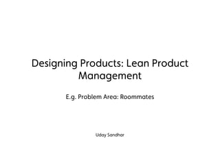 Designing Products: Lean Product
Management
E.g. Problem Area: Roommates
Uday Sandhar
 