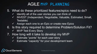 Confidential & Proprietary
AGILE MVP PLANNING
5. What do these prioritized features/epics need to do?
 Identify all of the user stories you can think of
 INVEST (Independent, Negotiable, Valuable, Estimated, Small,
Testable)
 Assign each one to an Epic or create new Epics
6. Is this story required to determine Problem/Solution Fit?
 MVP Test Every Story
7. How long will it take to develop my MVP
 Estimate “points” for each user story
 Estimate “capacity” for your development team
 