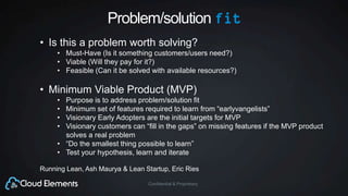 Confidential & Proprietary
Problem/solution fit
• Is this a problem worth solving?
• Must-Have (Is it something customers/users need?)
• Viable (Will they pay for it?)
• Feasible (Can it be solved with available resources?)
• Minimum Viable Product (MVP)
• Purpose is to address problem/solution fit
• Minimum set of features required to learn from “earlyvangelists”
• Visionary Early Adopters are the initial targets for MVP
• Visionary customers can “fill in the gaps” on missing features if the MVP product
solves a real problem
• “Do the smallest thing possible to learn”
• Test your hypothesis, learn and iterate
Running Lean, Ash Maurya & Lean Startup, Eric Ries
 