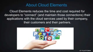 Cloud Elements reduces the time and cost required for
developers to “connect” (and maintain those connections) their
applications with the cloud services used by their company,
their customers and their partners.
About Cloud Elements
 