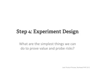 Step 4: Experiment Design

 What	
  are	
  the	
  simplest	
  things	
  we	
  can	
  
 do	
  to	
  prove	
  value	
  and	
  probe	
  risks?	
  



                                           Lean Product Process, Northeast PHP 2012
 