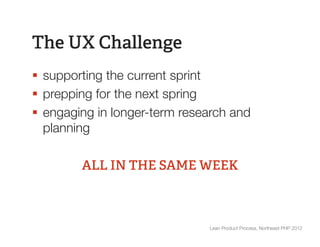 The UX Challenge
§  supporting the current sprint
§  prepping for the next spring
§  engaging in longer-term research and
    planning

         ALL IN THE SAME WEEK



                                Lean Product Process, Northeast PHP 2012
 