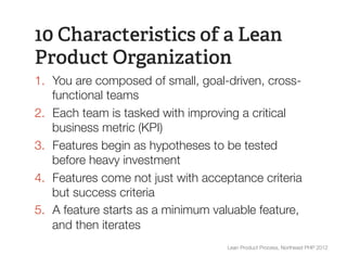 10 Characteristics of a Lean
Product Organization
1.  You are composed of small, goal-driven, cross-
    functional teams
2.  Each team is tasked with improving a critical
    business metric (KPI)
3.  Features begin as hypotheses to be tested
    before heavy investment
4.  Features come not just with acceptance criteria
    but success criteria
5.  A feature starts as a minimum valuable feature,
    and then iterates
                                    Lean Product Process, Northeast PHP 2012
 