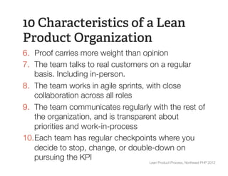 10 Characteristics of a Lean
Product Organization
6.  Proof carries more weight than opinion
7.  The team talks to real customers on a regular
    basis. Including in-person.
8.  The team works in agile sprints, with close
    collaboration across all roles
9.  The team communicates regularly with the rest of
    the organization, and is transparent about
    priorities and work-in-process
10. Each team has regular checkpoints where you
    decide to stop, change, or double-down on
    pursuing the KPI
                 Lean Product Process, Northeast PHP 2012
 