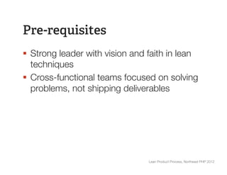 Pre-requisites
§  Strong leader with vision and faith in lean
    techniques
§  Cross-functional teams focused on solving
    problems, not shipping deliverables




                                 Lean Product Process, Northeast PHP 2012
 