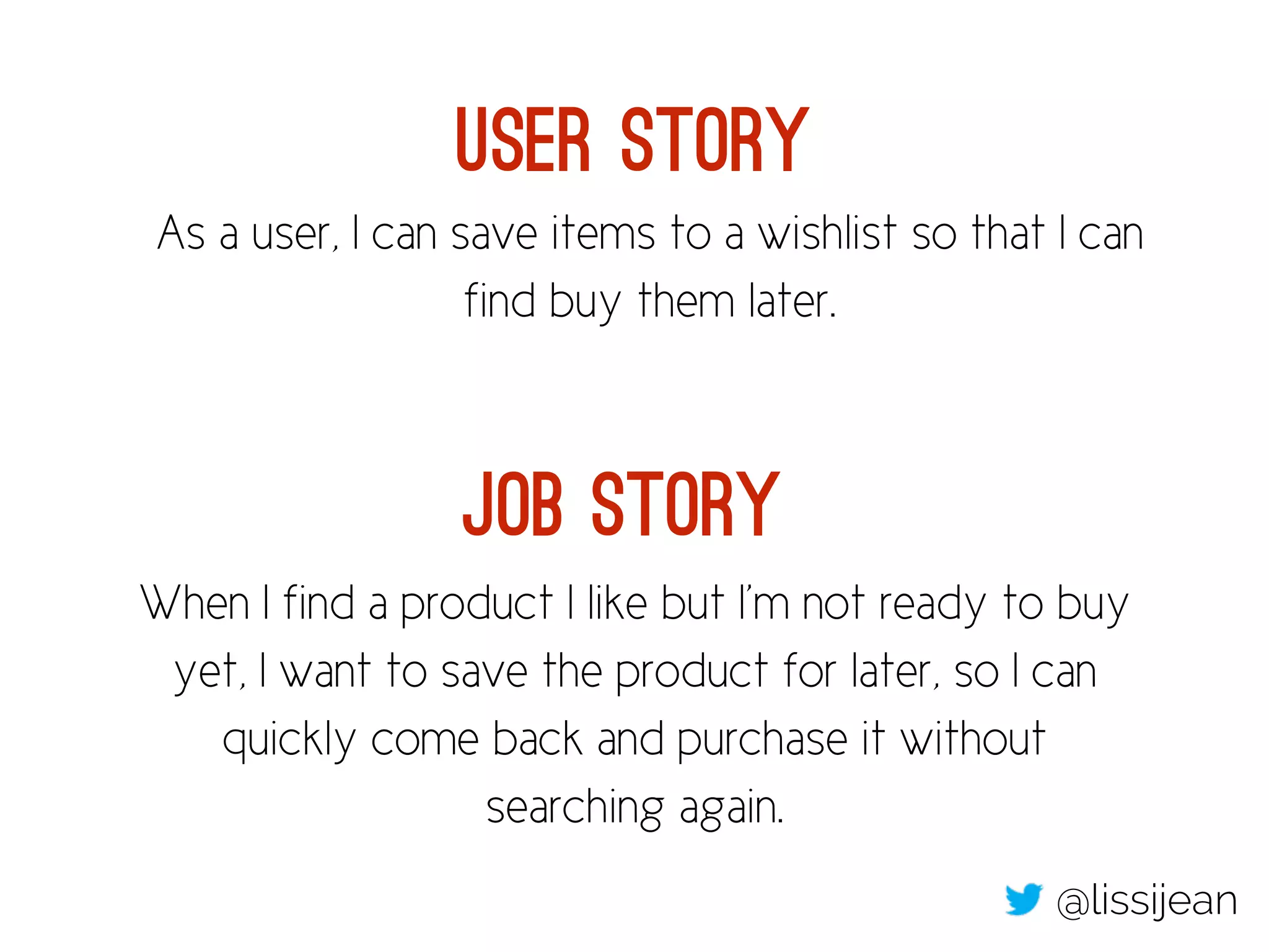 User Story 
As a user, I can save items to a wishlist so that I can 
find buy them later. 
Job Story 
When I find a product I like but I’m not ready to buy 
yet, I want to save the product for later, so I can 
quickly come back and purchase it without 
searching again. 
@lissijean 
 