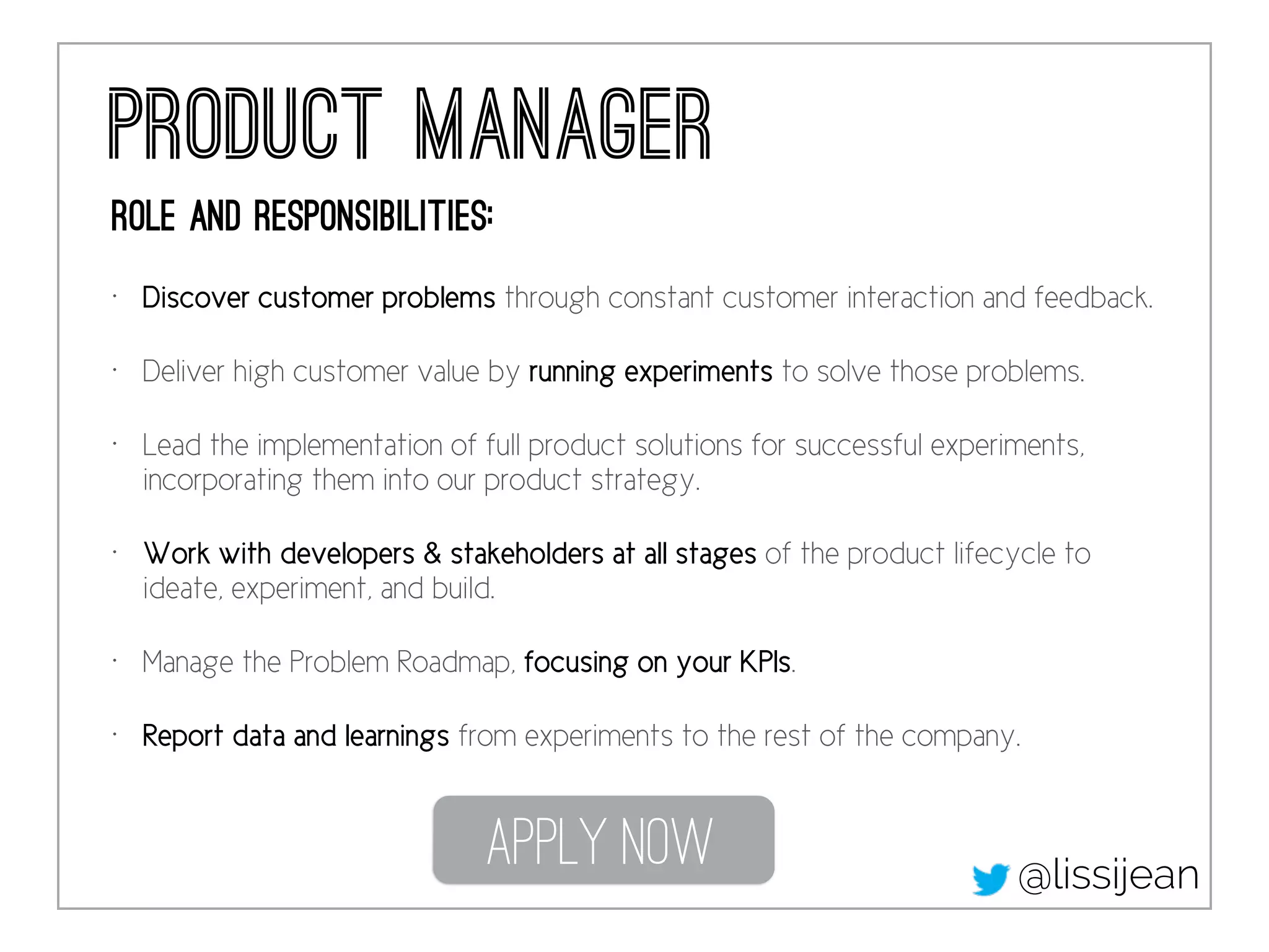 Product Manager 
Role and responsibilities: 
• Discover customer problems through constant customer interaction and feedback. 
• Deliver high customer value by running experiments to solve those problems. 
• Lead the implementation of full product solutions for successful experiments, 
incorporating them into our product strategy. 
• Work with developers & stakeholders at all stages of the product lifecycle to 
ideate, experiment, and build. 
• Manage the Problem Roadmap, focusing on your KPIs. 
• Report data and learnings from experiments to the rest of the company. 
Apply Now 
@lissijean 
 