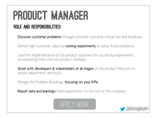 Product Manager 
Role and responsibilities: 
• Discover customer problems through constant customer interaction and feedba...