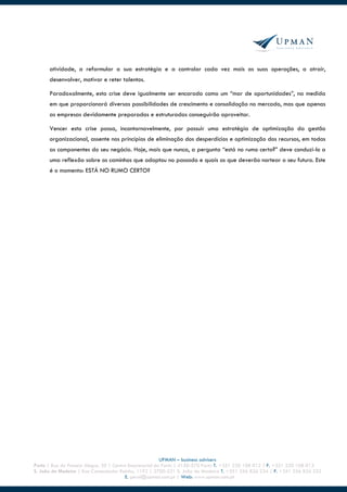 atividade, a reformular a sua estratégia e a controlar cada vez mais as suas operações, a atrair,
      desenvolver, motivar e reter talentos.

      Paradoxalmente, esta crise deve igualmente ser encarada como um “mar de oportunidades”, na medida
      em que proporcionará diversas possibilidades de crescimento e consolidação no mercado, mas que apenas
      as empresas devidamente preparadas e estruturadas conseguirão aproveitar.

      Vencer esta crise passa, incontornavelmente, por possuir uma estratégia de optimização da gestão
      organizacional, assente nos princípios de eliminação dos desperdícios e optimização dos recursos, em todas
      as componentes do seu negócio. Hoje, mais que nunca, a pergunta “está no rumo certo?” deve conduzi-lo a
      uma reflexão sobre os caminhos que adoptou no passado e quais os que deverão nortear o seu futuro. Este
      é o momento: ESTÁ NO RUMO CERTO?




                                                         UPMAN – business advisers
Porto | Rua do Passeio Alegre, 20 | Centro Empresarial do Porto | 4150-570 Porto T. +351 220 108 012 | F. +351 220 108 013
S. João da Madeira | Rua Comendador Raínho, 1192 | 3700-231 S. João da Madeira T. +351 256 826 234 | F. +351 256 826 252
                                          E. geral@upman.com.pt | Web: www.upman.com.pt
 