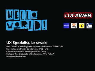 UX Specialist, Locaweb
Msc. Gestão e Tecnologia em Sistemas Produtivos - CEETEPS | SP
Especialista em Design de Interação - PUC | MG
Consultor Associado na Designthinkers Group
Professor Pós Graduação e Graduação na FIT e FUCAPI
Innovation Researcher
 