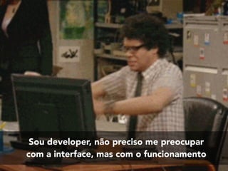 Sou developer, não preciso me preocupar
com a interface, mas com o funcionamento
 