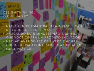 D E S I G N T H I N K I N G ,
O Q U E N Ã O É ?
• N Ã O É O N O V O M A N T R A PA R A A R E S O L U Ç Ã O
D E T O D O S O S P R O B L E M A S
• A P L I C A N D O E S T E M I N D S E T N Ã O S I G N I F I C A
Q U E V O C Ê C R I A R Á U M P R O D U T O I N O VA D O R
• N Ã O A D I A N TA S Ó L E R O S L I V R O S E A C H A R
Q U E A L G O VA I A C O N T E C E R … A A B O R D A G E M
E X I G E P R ÁT I C A .
 