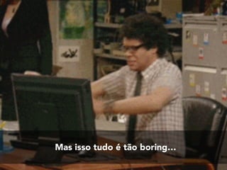 Mas isso tudo é tão boring…
 