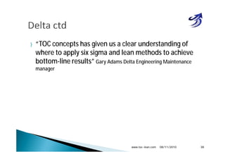} “TOC concepts has given us a clear understanding of
where to apply six sigma and lean methods to achieve
bottom-line results” Gary Adams Delta Engineering Maintenance
manager
08/11/2010www.toc-lean.com 38
 