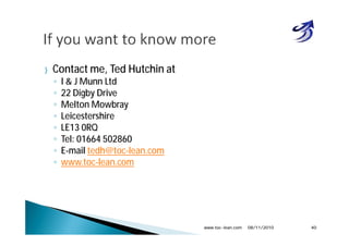 } Contact me, Ted Hutchin at
◦ I & J Munn Ltd
◦ 22 Digby Drive
◦ Melton Mowbray
◦ Leicestershire
◦ LE13 0RQ
◦ Tel: 01664 502860
◦ E-mail tedh@toc-lean.com
◦ www.toc-lean.com
08/11/2010www.toc-lean.com 40
 
